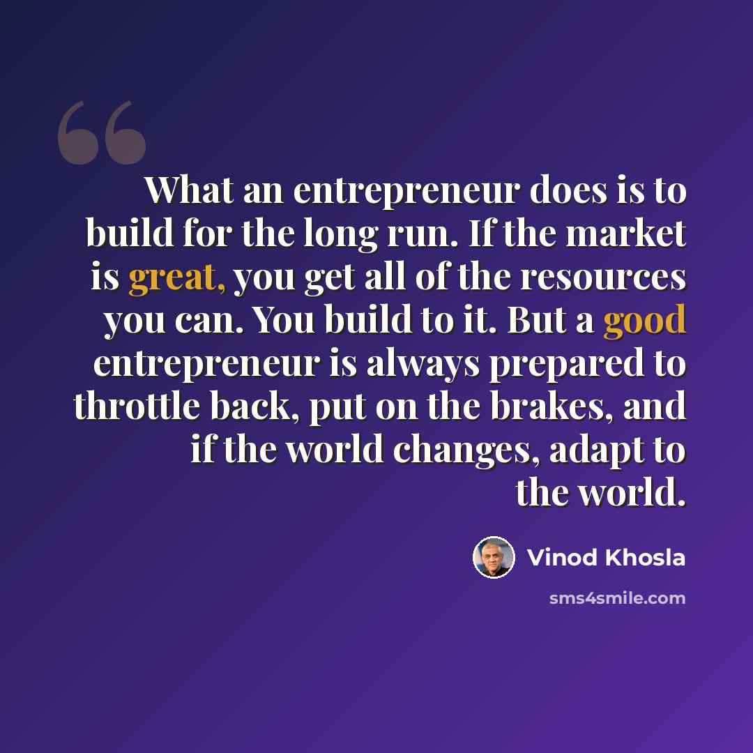 “What an entrepreneur does is to build for the long run. If the market is great, you get all of the resources you can. You build to it. But a good entrepreneur is always prepared to throttle back, put on the brakes, and if the world changes, adapt to the world.” quote by Vinod Khosla