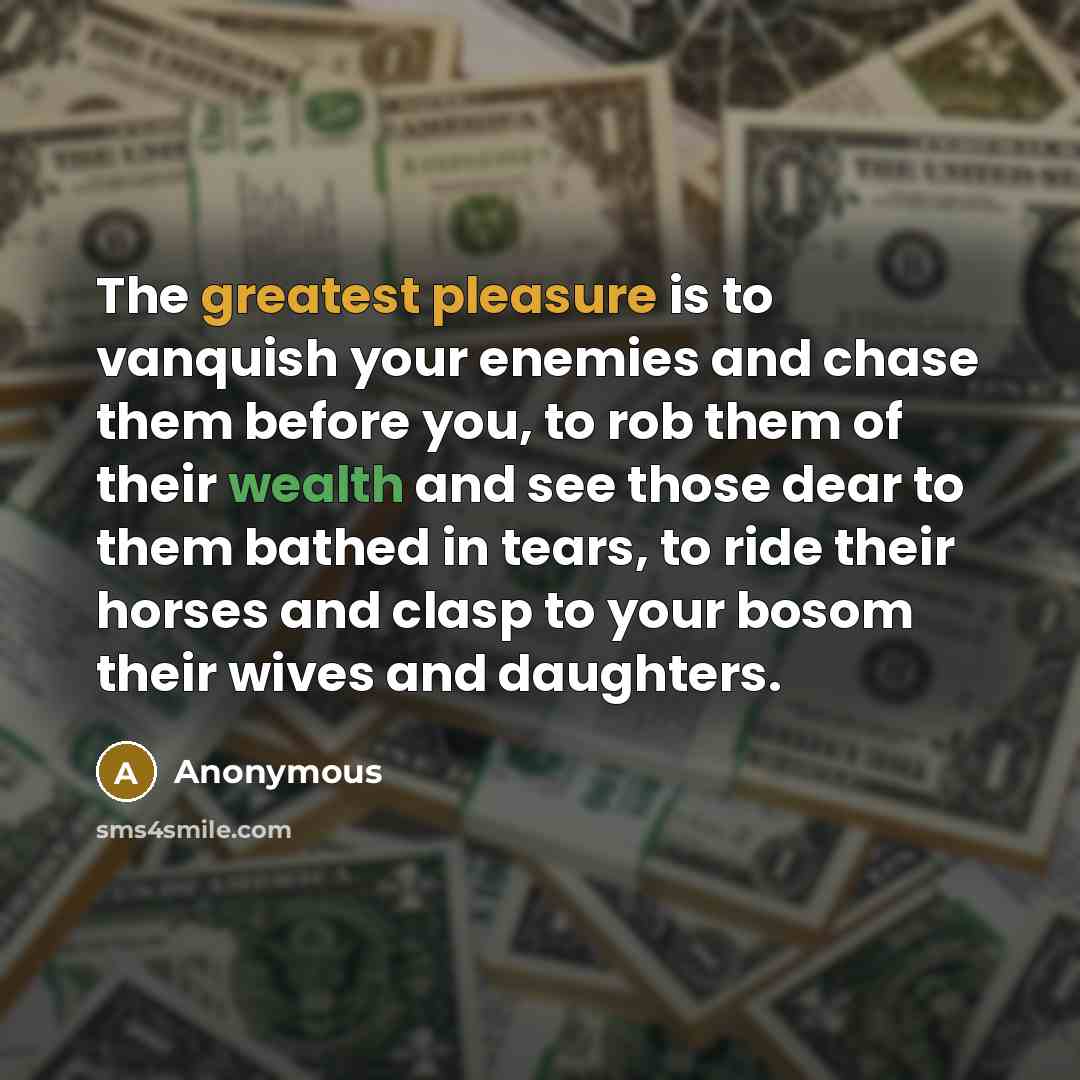 “The greatest pleasure is to vanquish your enemies and chase them before you, to rob them of their wealth and see those dear to them bathed in tears, to ride their horses and clasp to your bosom their wives and daughters.” quote by Anonymous