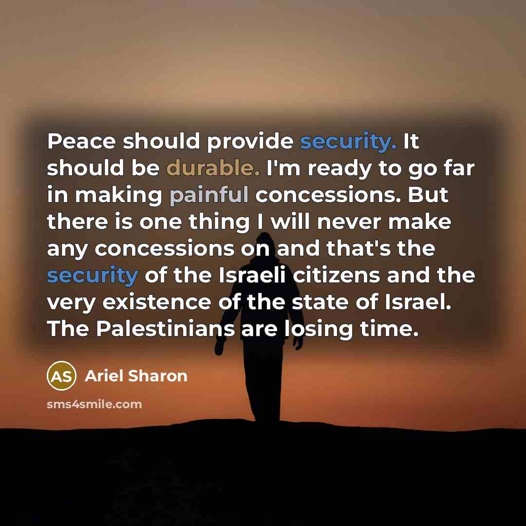 “Peace should provide security. It should be durable. I'm ready to go far in making painful concessions. But there is one thing I will never make any concessions on and that's the security of the Israeli citizens and the very existence of the state of Israel. The Palestinians are losing time.” quote by Ariel Sharon