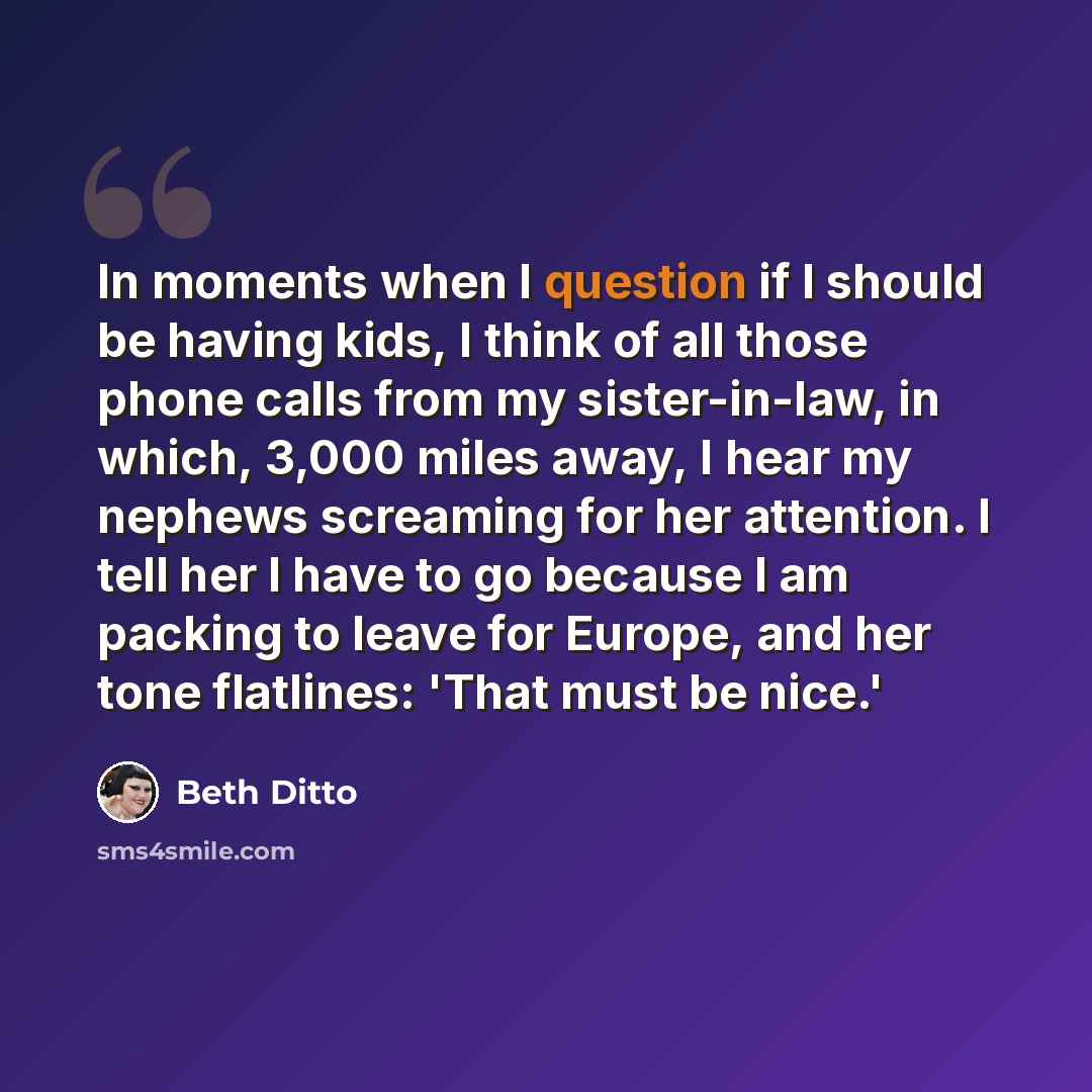 “In moments when I question if I should be having kids, I think of all those phone calls from my sister-in-law, in which, 3,000 miles away, I hear my nephews screaming for her attention. I tell her I have to go because I am packing to leave for Europe, and her tone flatlines: 'That must be nice.'” quote by Beth Ditto
