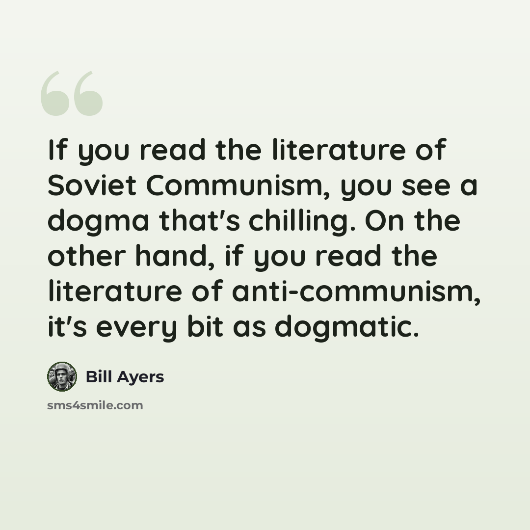 “If you read the literature of Soviet Communism, you see a dogma that's chilling. On the other hand, if you read the literature of anti-communism, it's every bit as dogmatic.” quote by Bill Ayers