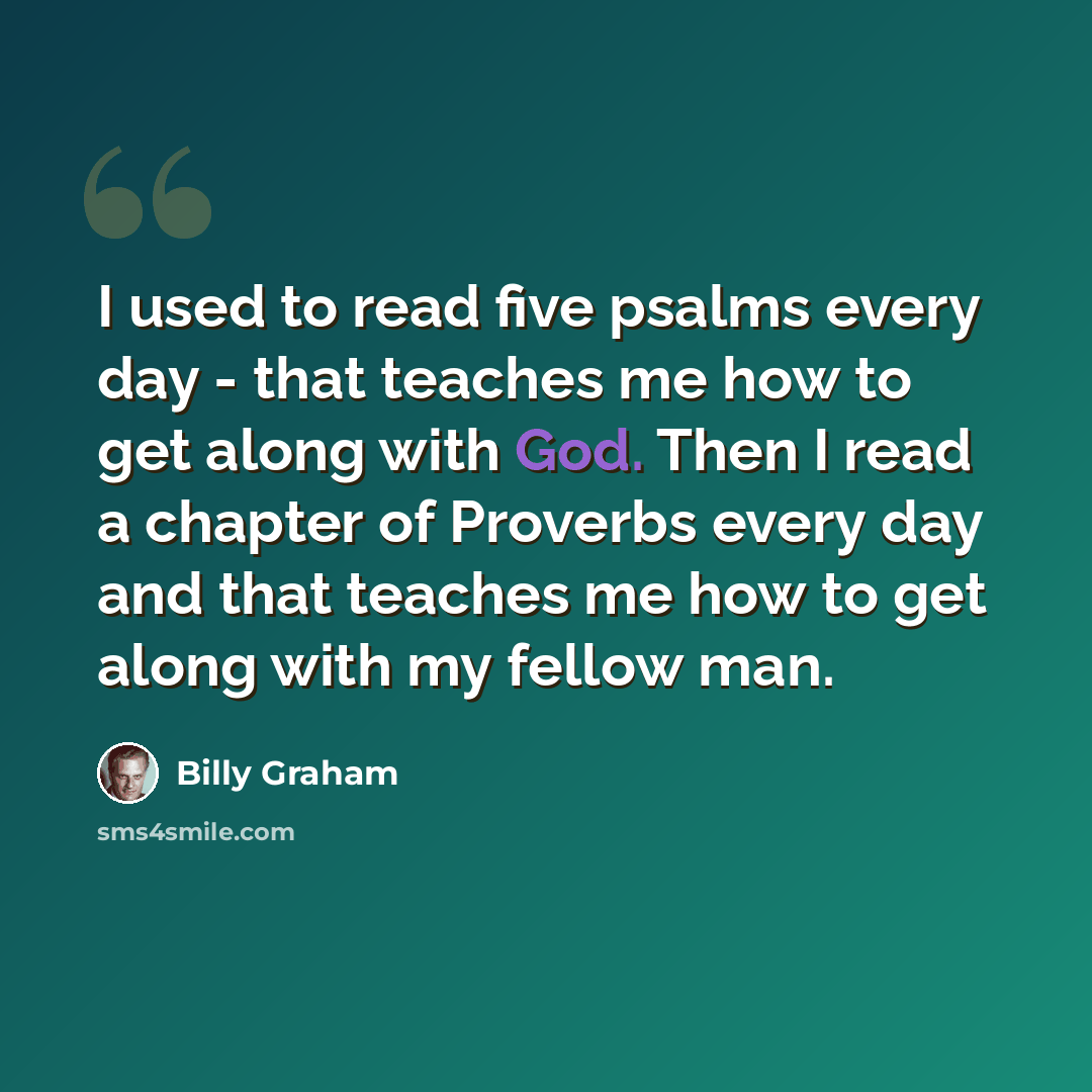 “I used to read five psalms every day - that teaches me how to get along with God. Then I read a chapter of Proverbs every day and that teaches me how to get along with my fellow man.” quote by Billy Graham