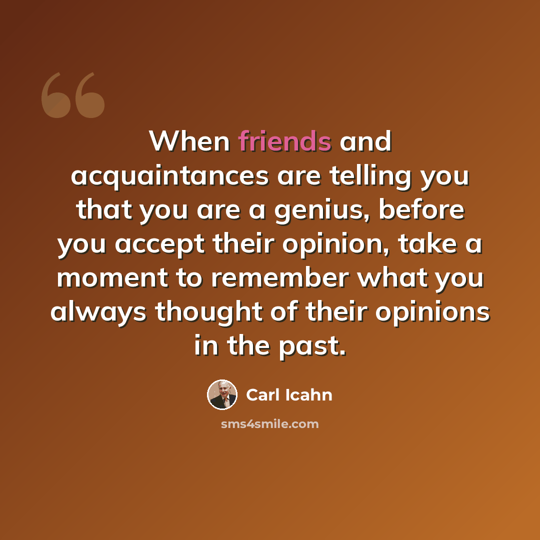 “When friends and acquaintances are telling you that you are a genius, before you accept their opinion, take a moment to remember what you always thought of their opinions in the past.” quote by Carl Icahn