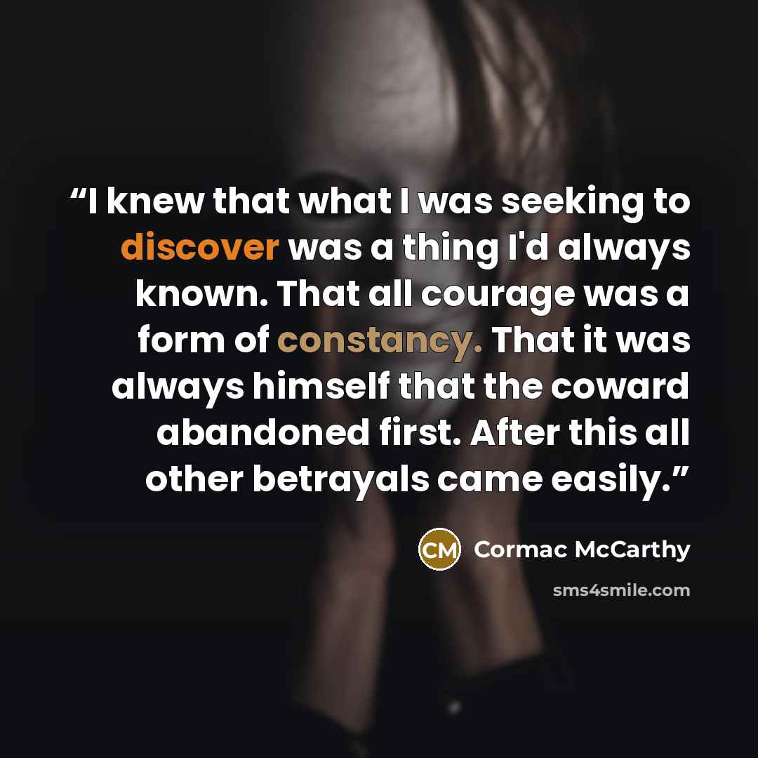 “I knew that what I was seeking to discover was a thing I'd always known. That all courage was a form of constancy. That it was always himself that the coward abandoned first. After this all other betrayals came easily.” quote by Cormac McCarthy