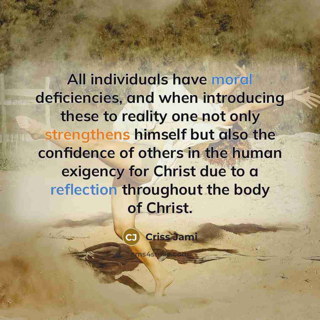 “All individuals have moral deficiencies, and when introducing these to reality one not only strengthens himself but also the confidence of others in the human exigency for Christ due to a reflection throughout the body of Christ.” quote by Criss Jami