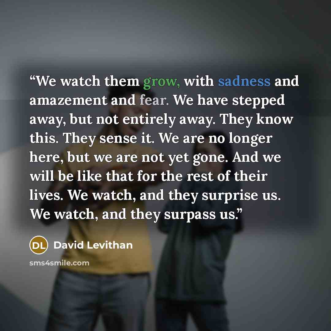 “We watch them grow, with sadness and amazement and fear. We have stepped away, but not entirely away. They know this. They sense it. We are no longer here, but we are not yet gone. And we will be like that for the rest of their lives. We watch, and they surprise us. We watch, and they surpass us.” quote by David Levithan