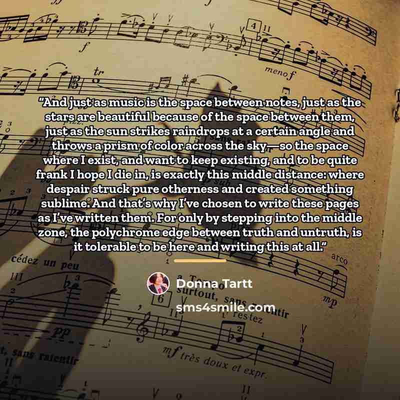 “And just as music is the space between notes, just as the stars are beautiful because of the space between them, just as the sun strikes raindrops at a certain angle and throws a prism of color across the sky—so the space where I exist, and want to keep existing, and to be quite frank I hope I die…” quote by Donna Tartt