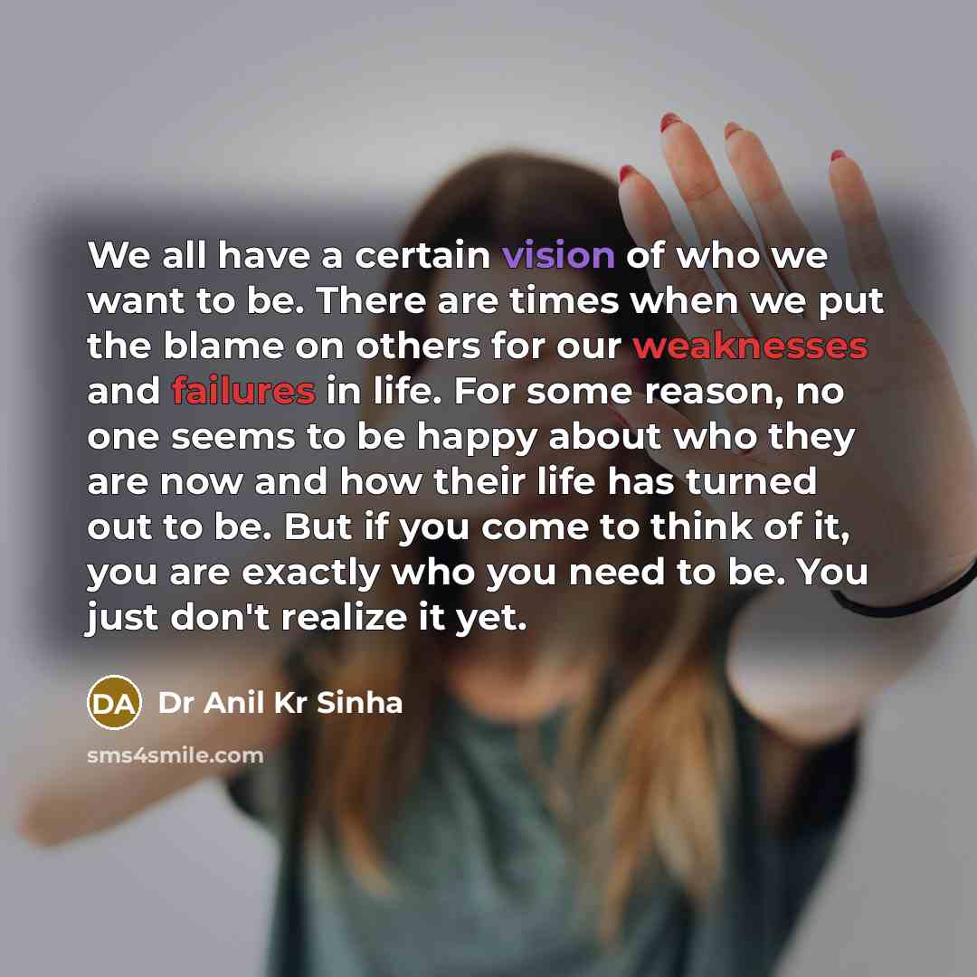 “We all have a certain vision of who we want to be. There are times when we put the blame on others for our weaknesses and failures in life. For some reason, no one seems to be happy about who they are now and how their life has turned out to be. But if you come to think of it, you are exactly who…” quote by Dr Anil Kr Sinha