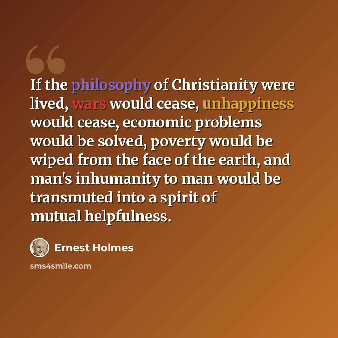 “If the philosophy of Christianity were lived, wars would cease, unhappiness would cease, economic problems would be solved, poverty would be wiped from the face of the earth, and man's inhumanity to man would be transmuted into a spirit of mutual helpfulness.” quote by Ernest Holmes