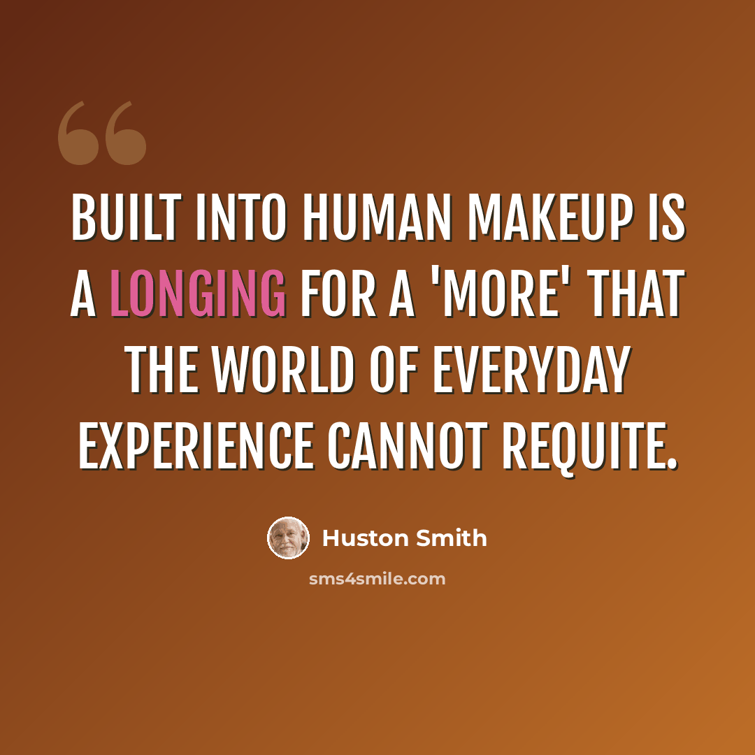 “Built into human makeup is a longing for a 'more' that the world of everyday experience cannot requite.” quote by Huston Smith