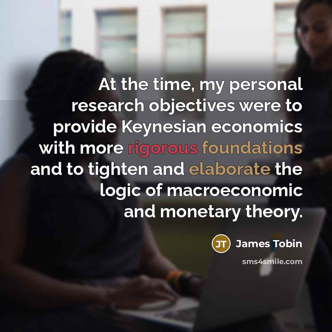 “At the time, my personal research objectives were to provide Keynesian economics with more rigorous foundations and to tighten and elaborate the logic of macroeconomic and monetary theory.” quote by James Tobin