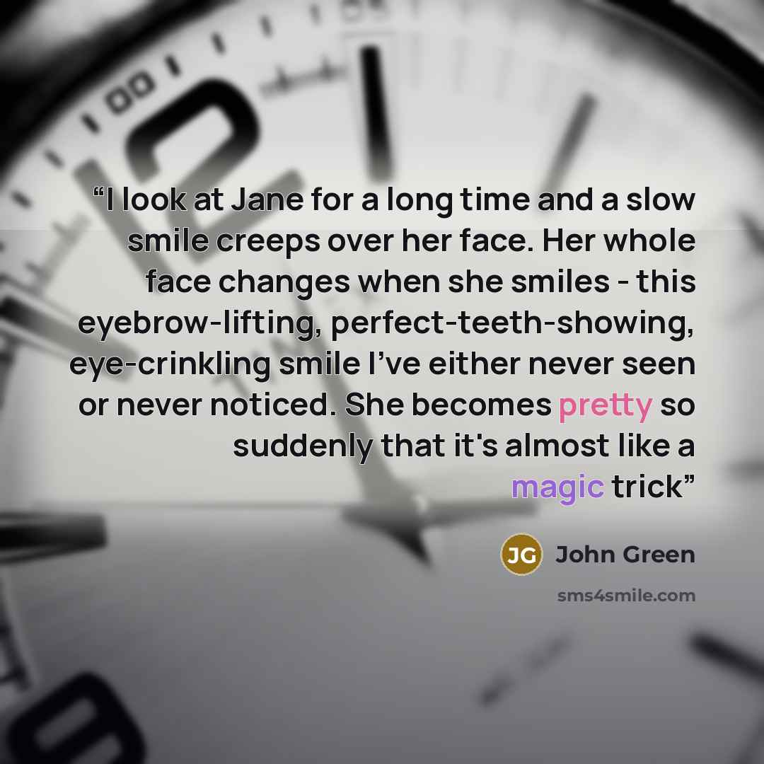 “I look at Jane for a long time and a slow smile creeps over her face. Her whole face changes when she smiles - this eyebrow-lifting, perfect-teeth-showing, eye-crinkling smile I've either never seen or never noticed. She becomes pretty so suddenly that it's almost like a magic trick” quote by John Green