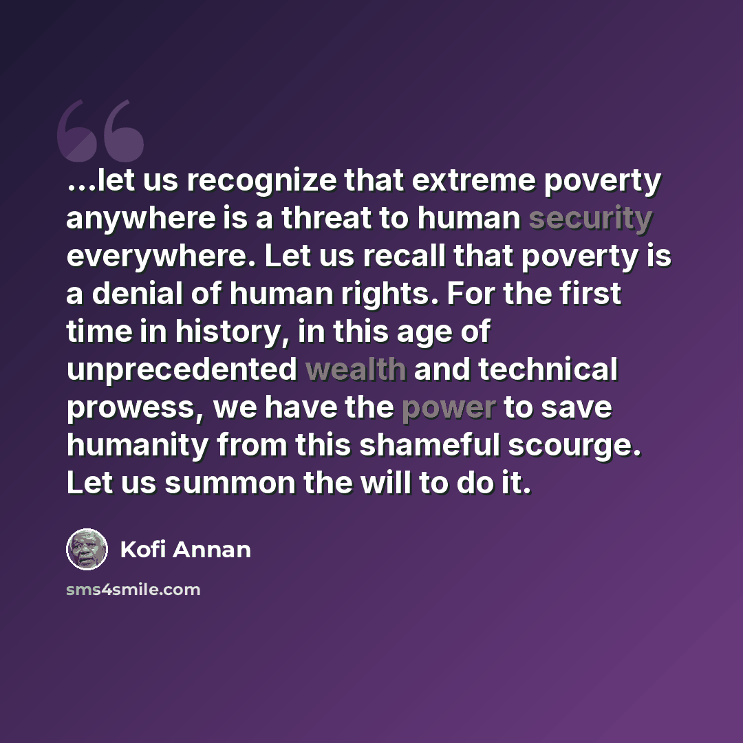 “...let us recognize that extreme poverty anywhere is a threat to human security everywhere. Let us recall that poverty is a denial of human rights. For the first time in history, in this age of unprecedented wealth and technical prowess, we have the power to save humanity from this shameful…” quote by Kofi Annan