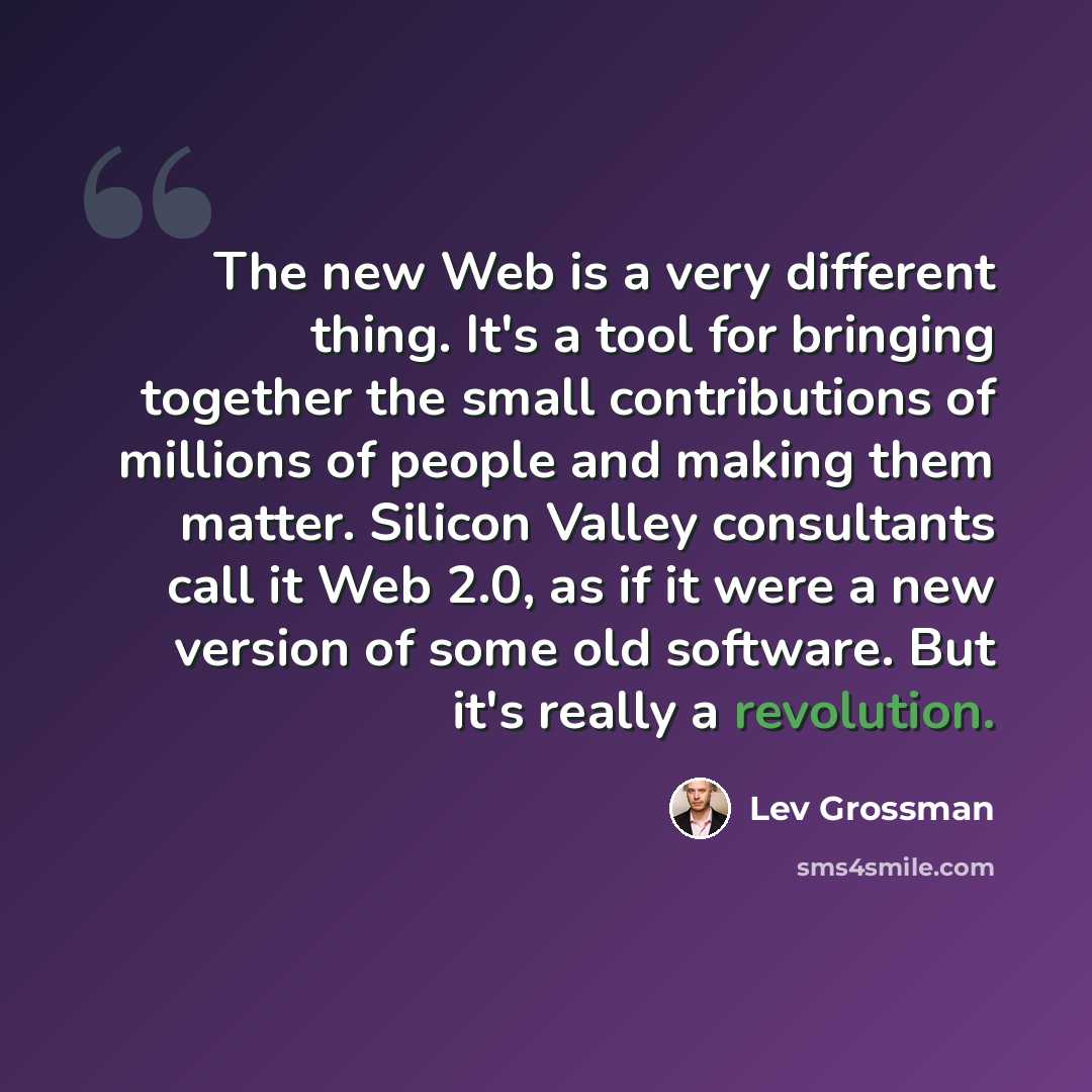 “The new Web is a very different thing. It's a tool for bringing together the small contributions of millions of people and making them matter. Silicon Valley consultants call it Web 2.0, as if it were a new version of some old software. But it's really a revolution.” quote by Lev Grossman