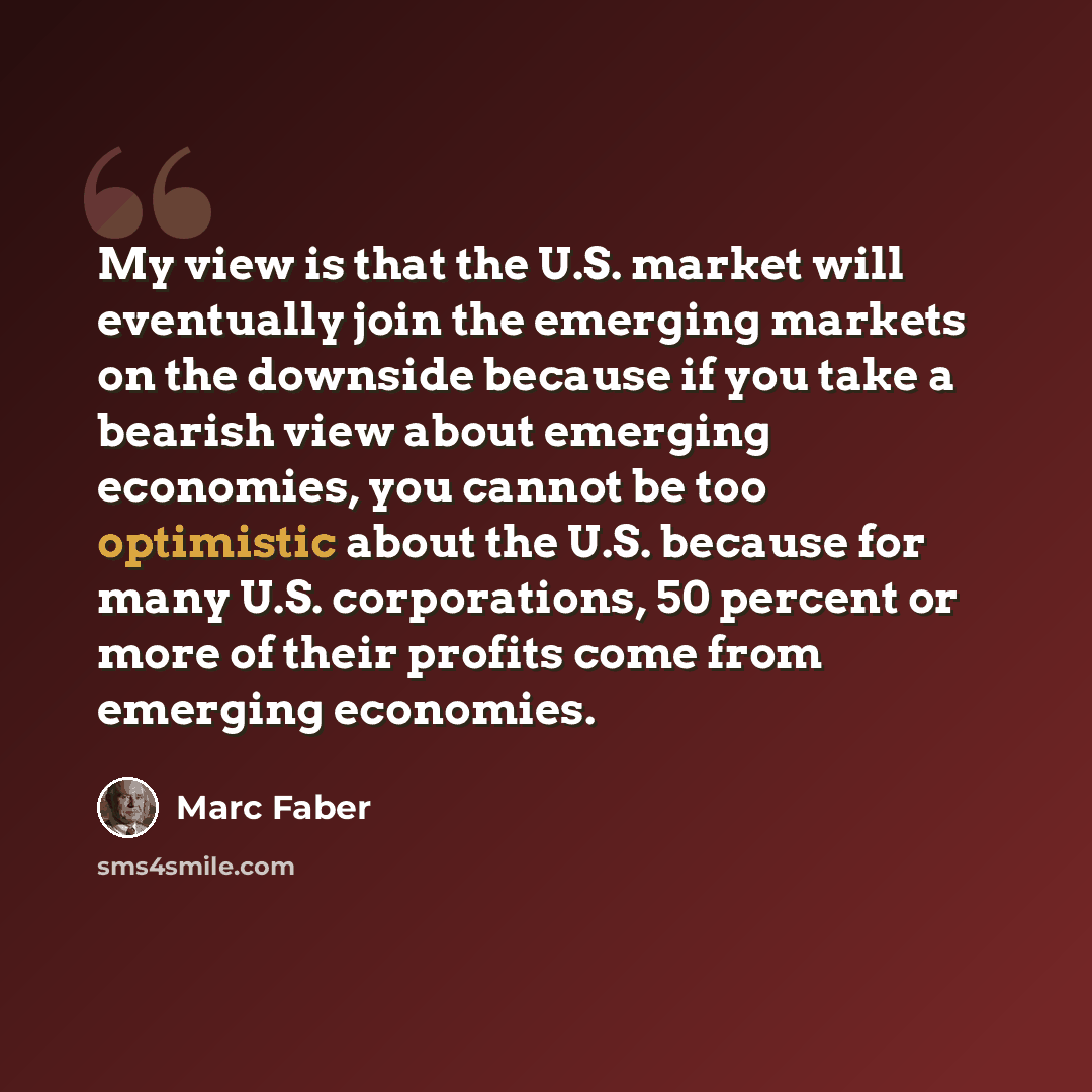“My view is that the U.S. market will eventually join the emerging markets on the downside because if you take a bearish view about emerging economies, you cannot be too optimistic about the U.S. because for many U.S. corporations, 50 percent or more of their profits come from emerging economies.” quote by Marc Faber