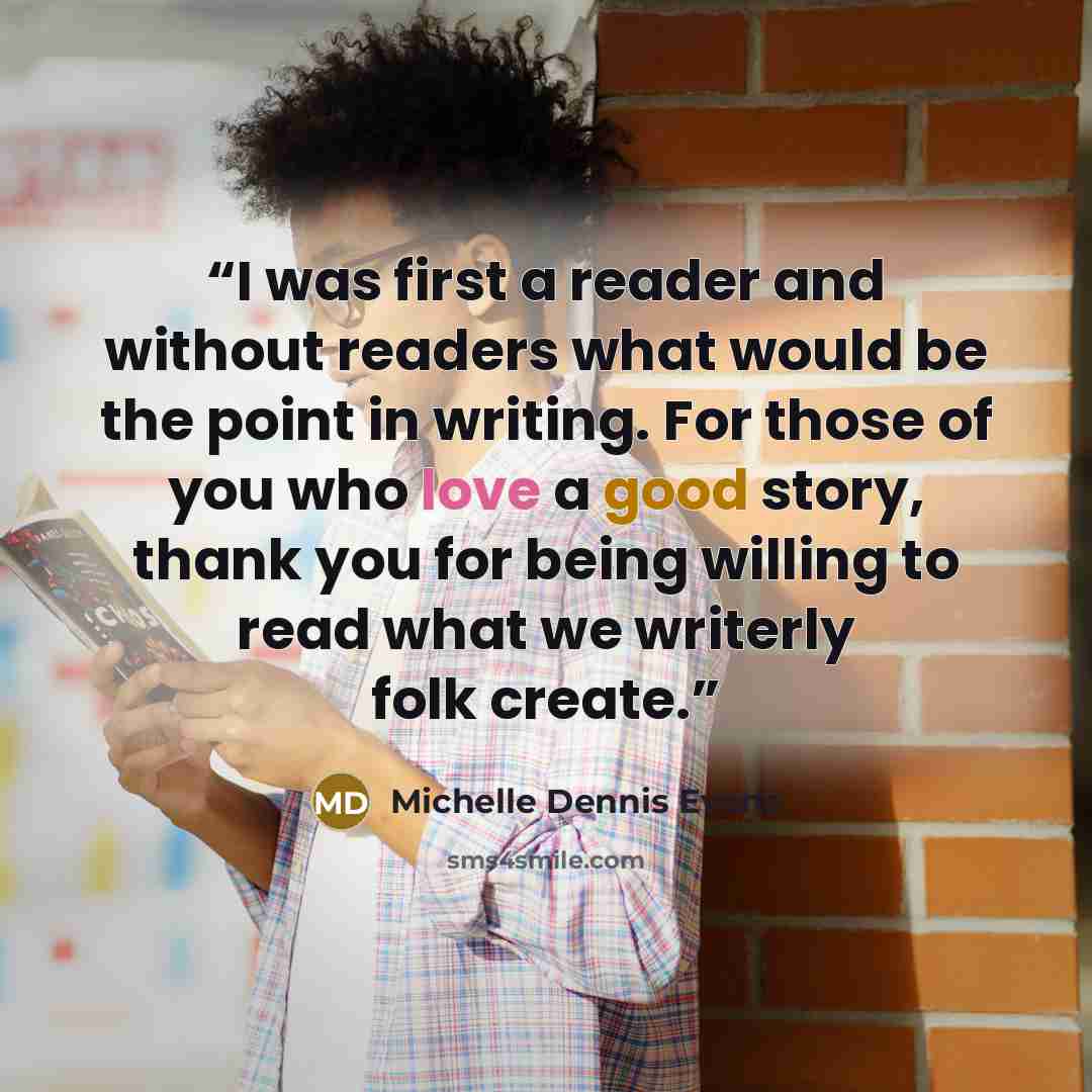 “I was first a reader and without readers what would be the point in writing. For those of you who love a good story, thank you for being willing to read what we writerly folk create.” quote by Michelle Dennis Evans