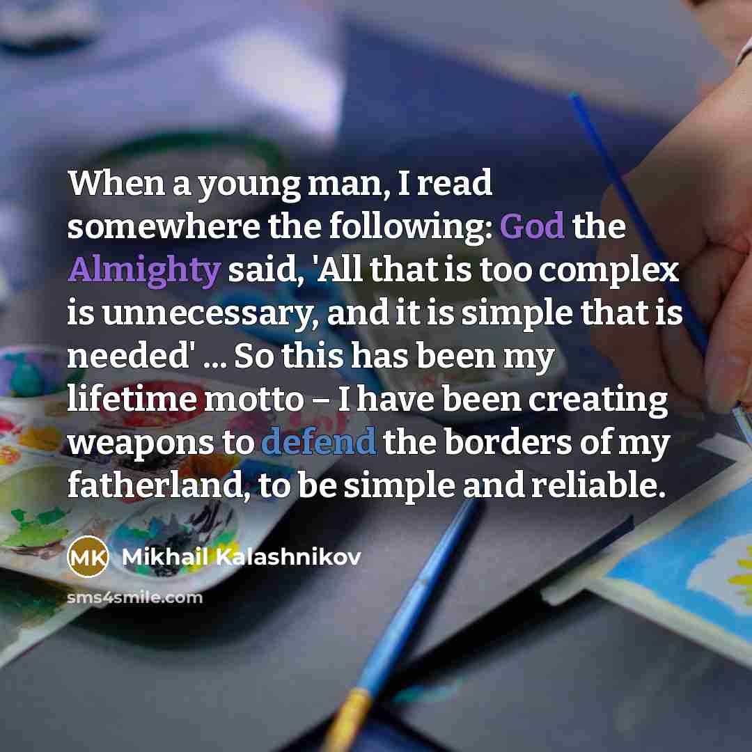 “When a young man, I read somewhere the following: God the Almighty said, 'All that is too complex is unnecessary, and it is simple that is needed' ... So this has been my lifetime motto – I have been creating weapons to defend the borders of my fatherland, to be simple and reliable.” quote by Mikhail Kalashnikov