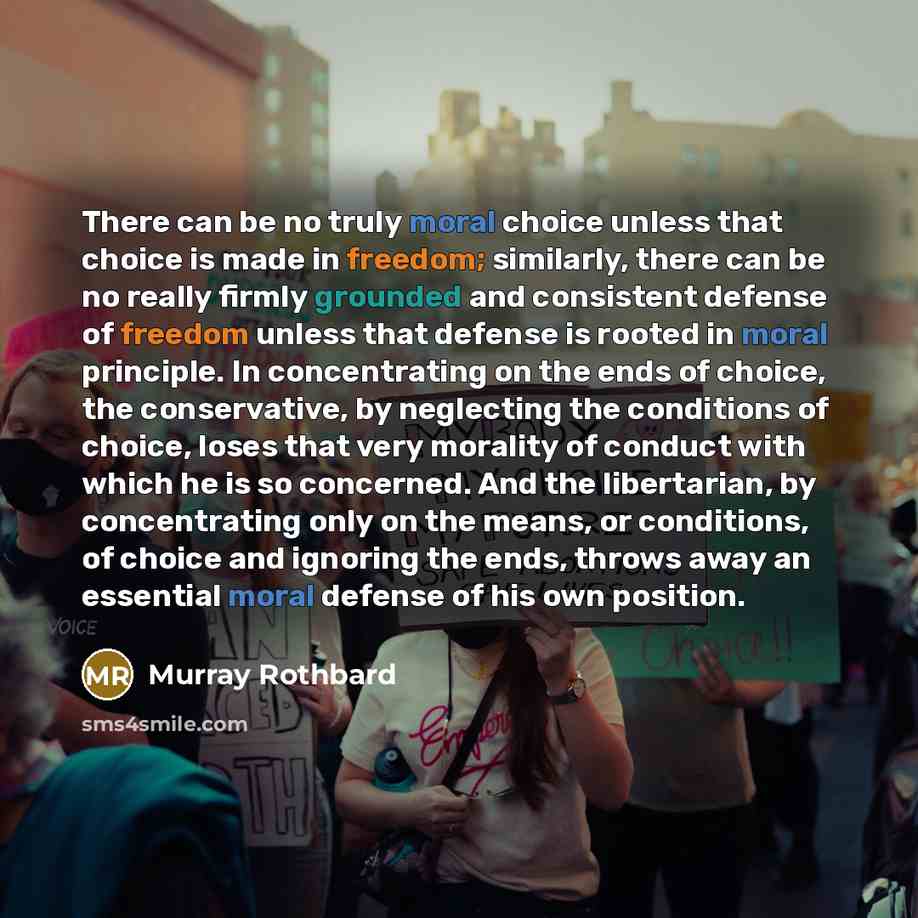 “There can be no truly moral choice unless that choice is made in freedom; similarly, there can be no really firmly grounded and consistent defense of freedom unless that defense is rooted in moral principle. In concentrating on the ends of choice, the conservative, by neglecting the conditions of…” quote by Murray Rothbard