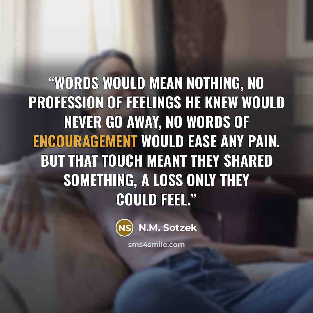 “Words would mean nothing, no profession of feelings he knew would never go away, no words of encouragement would ease any pain. But that touch meant they shared something, a loss only they could feel.” quote by N.M. Sotzek