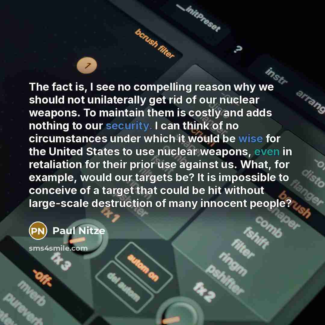 “The fact is, I see no compelling reason why we should not unilaterally get rid of our nuclear weapons. To maintain them is costly and adds nothing to our security. I can think of no circumstances under which it would be wise for the United States to use nuclear weapons, even in retaliation for…” quote by Paul Nitze