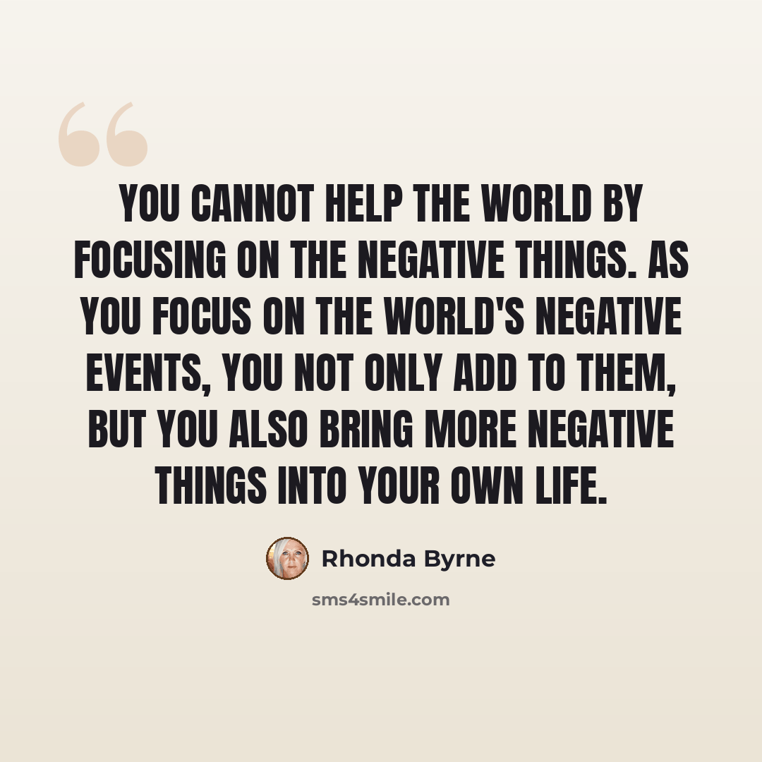 “You cannot help the world by focusing on the negative things. As you focus on the world's negative events, you not only add to them, but you also bring more negative things into your own life.” quote by Rhonda Byrne
