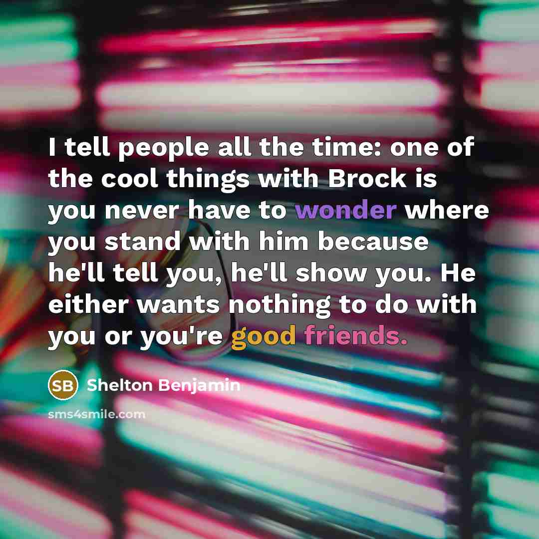 “I tell people all the time: one of the cool things with Brock is you never have to wonder where you stand with him because he'll tell you, he'll show you. He either wants nothing to do with you or you're good friends.” quote by Shelton Benjamin