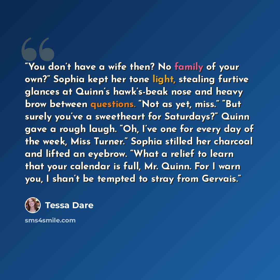 “You don’t have a wife then? No family of your own?” Sophia kept her tone light, stealing furtive glances at Quinn’s hawk’s-beak nose and heavy brow between questions. “Not as yet, miss.” “But surely you’ve a sweetheart for Saturdays?” Quinn gave a rough laugh. “Oh, I’ve one for every day of the…” quote by Tessa Dare