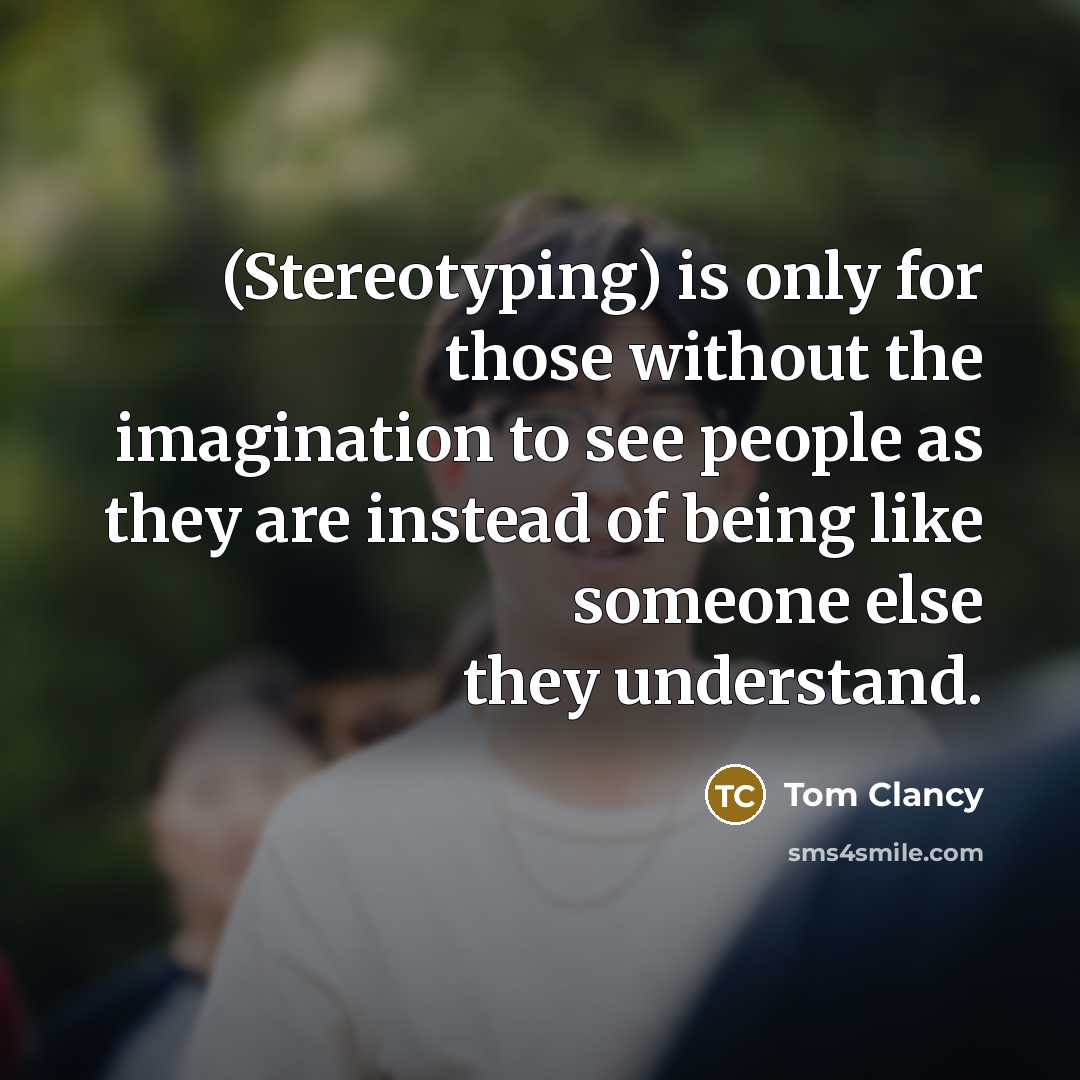 “(Stereotyping) is only for those without the imagination to see people as they are instead of being like someone else they understand.” quote by Tom Clancy