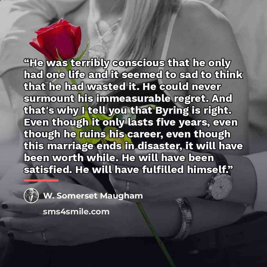 “He was terribly conscious that he only had one life and it seemed to sad to think that he had wasted it. He could never surmount his immeasurable regret. And that's why I tell you that Byring is right. Even though it only lasts five years, even though he ruins his career, even though this marriage…” quote by W. Somerset Maugham