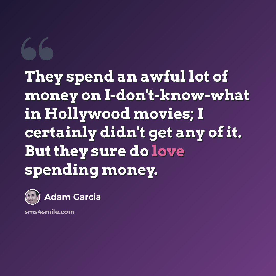 “They spend an awful lot of money on I-don't-know-what in Hollywood movies; I certainly didn't get any of it. But they sure do love spending money.” quote by Adam Garcia