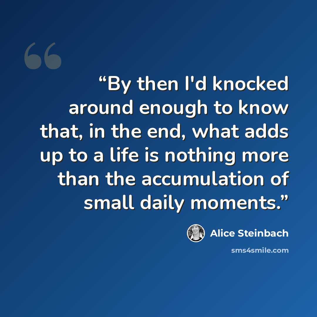 “By then I'd knocked around enough to know that, in the end, what adds up to a life is nothing more than the accumulation of small daily moments.” quote by Alice Steinbach