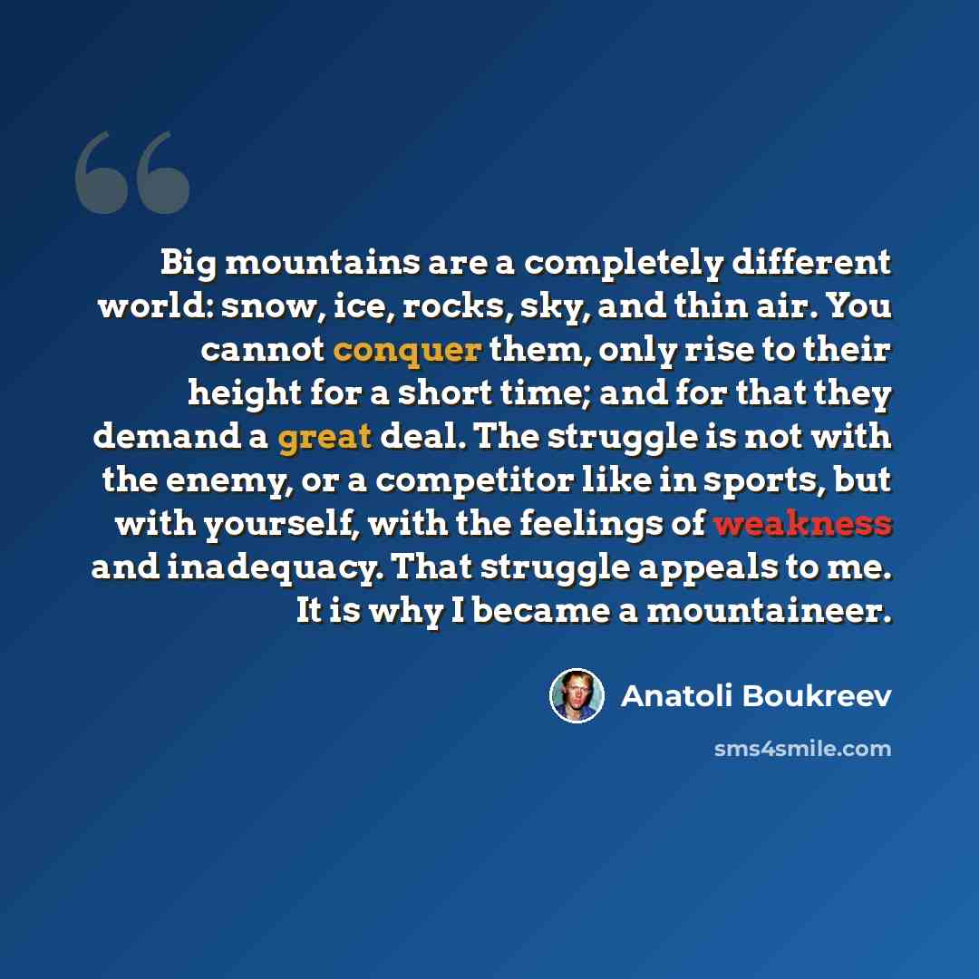 “Big mountains are a completely different world: snow, ice, rocks, sky, and thin air. You cannot conquer them, only rise to their height for a short time; and for that they demand a great deal. The struggle is not with the enemy, or a competitor like in sports, but with yourself, with the feelings…” quote by Anatoli Boukreev