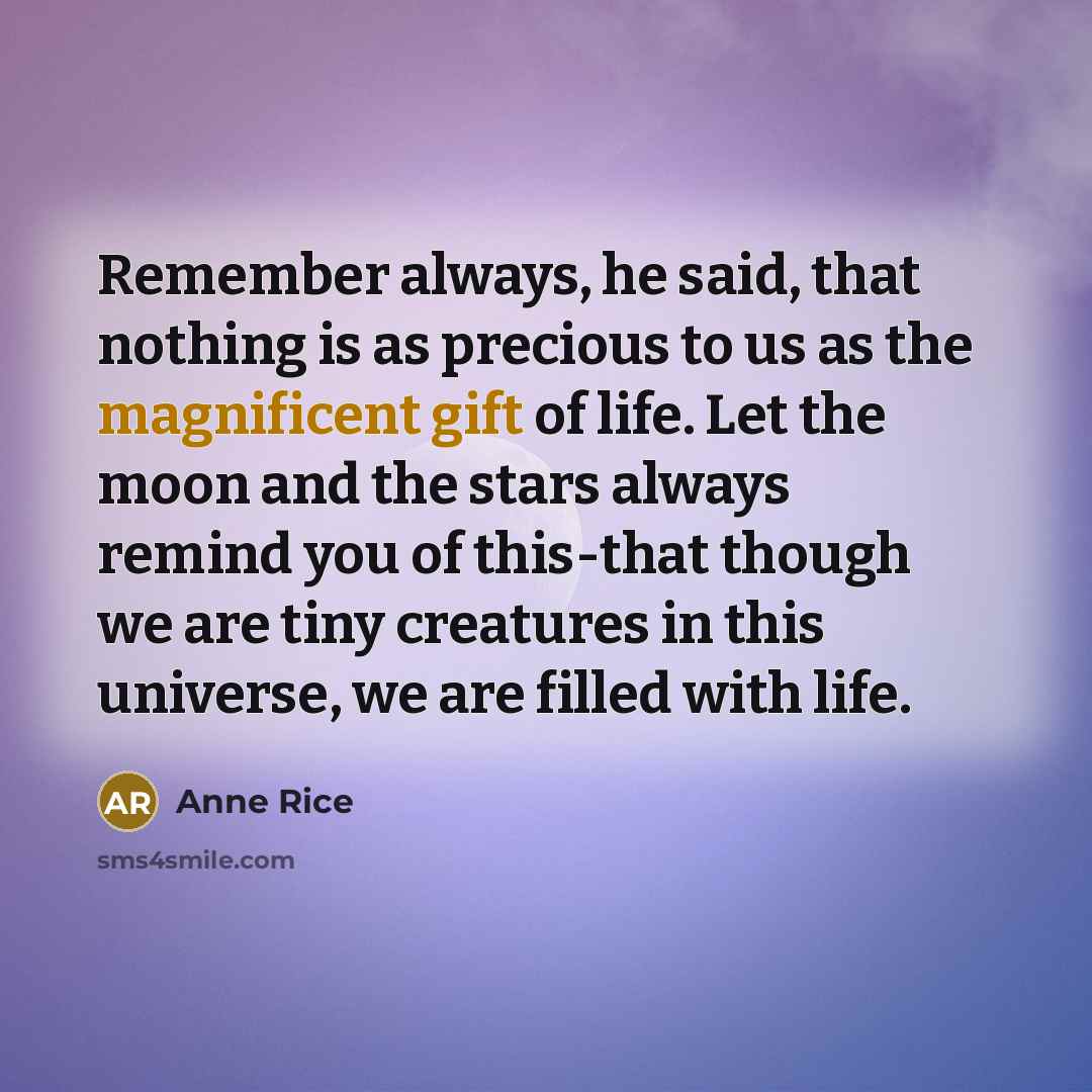 “Remember always, he said, that nothing is as precious to us as the magnificent gift of life. Let the moon and the stars always remind you of this-that though we are tiny creatures in this universe, we are filled with life.” quote by Anne Rice