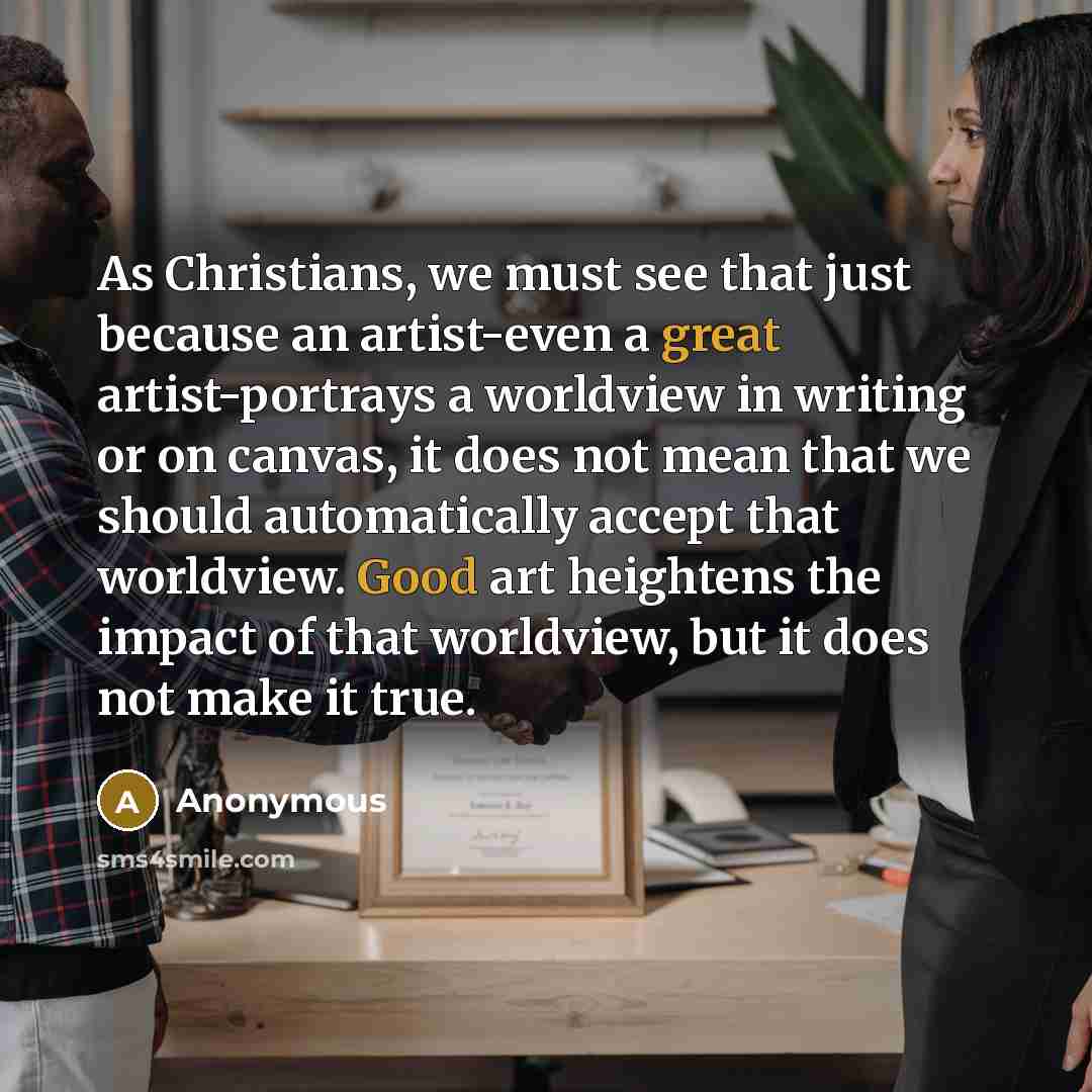 “As Christians, we must see that just because an artist-even a great artist-portrays a worldview in writing or on canvas, it does not mean that we should automatically accept that worldview. Good art heightens the impact of that worldview, but it does not make it true.” quote by Anonymous