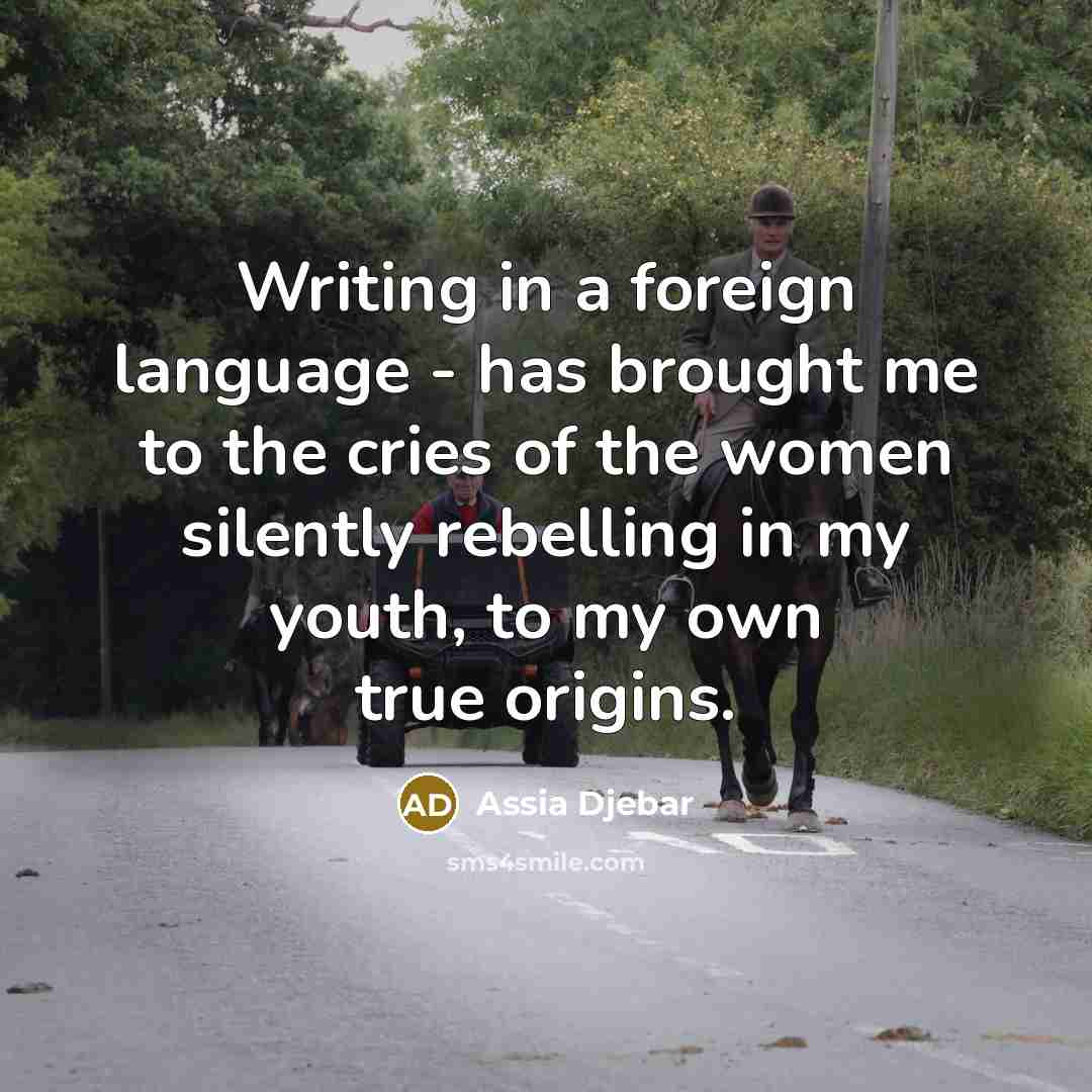 “Writing in a foreign language - has brought me to the cries of the women silently rebelling in my youth, to my own true origins.” quote by Assia Djebar