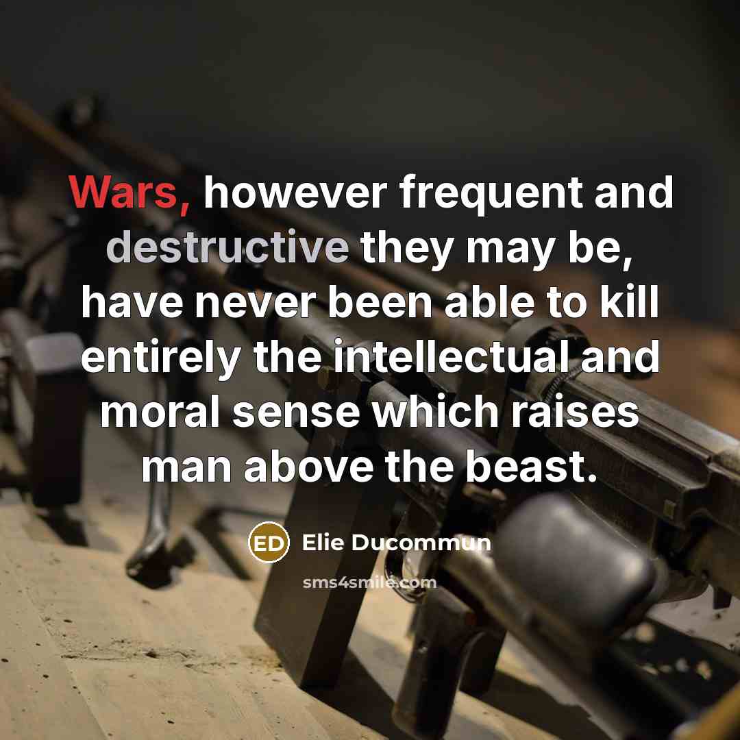 “Wars, however frequent and destructive they may be, have never been able to kill entirely the intellectual and moral sense which raises man above the beast.” quote by Elie Ducommun