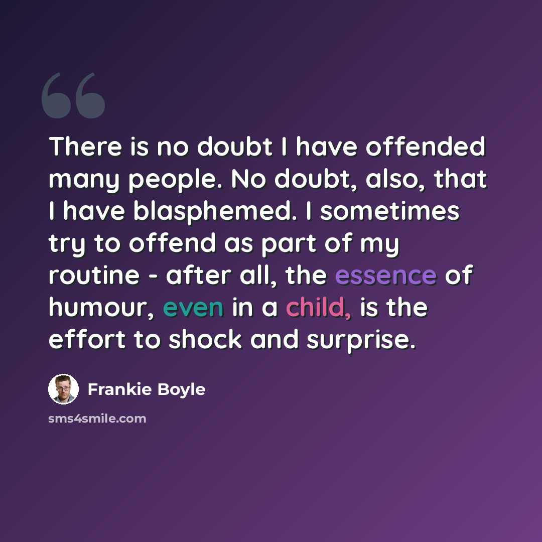 “There is no doubt I have offended many people. No doubt, also, that I have blasphemed. I sometimes try to offend as part of my routine - after all, the essence of humour, even in a child, is the effort to shock and surprise.” quote by Frankie Boyle