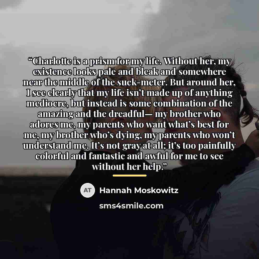 “Charlotte is a prism for my life. Without her, my existence looks pale and bleak and somewhere near the middle of the suck-meter. But around her, I see clearly that my life isn’t made up of anything mediocre, but instead is some combination of the amazing and the dreadful— my brother who adores…” quote by Hannah Moskowitz