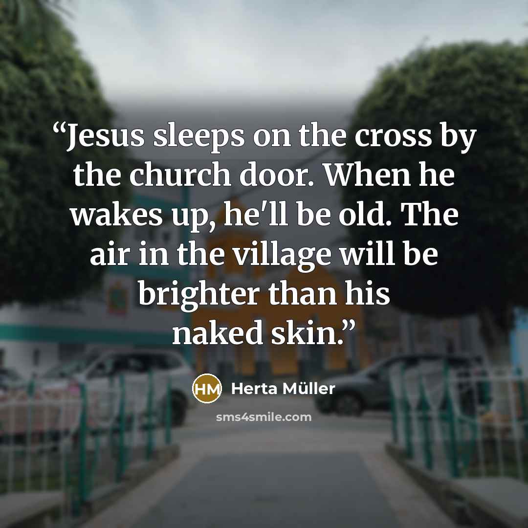 “Jesus sleeps on the cross by the church door. When he wakes up, he'll be old. The air in the village will be brighter than his naked skin.” quote by Herta Müller