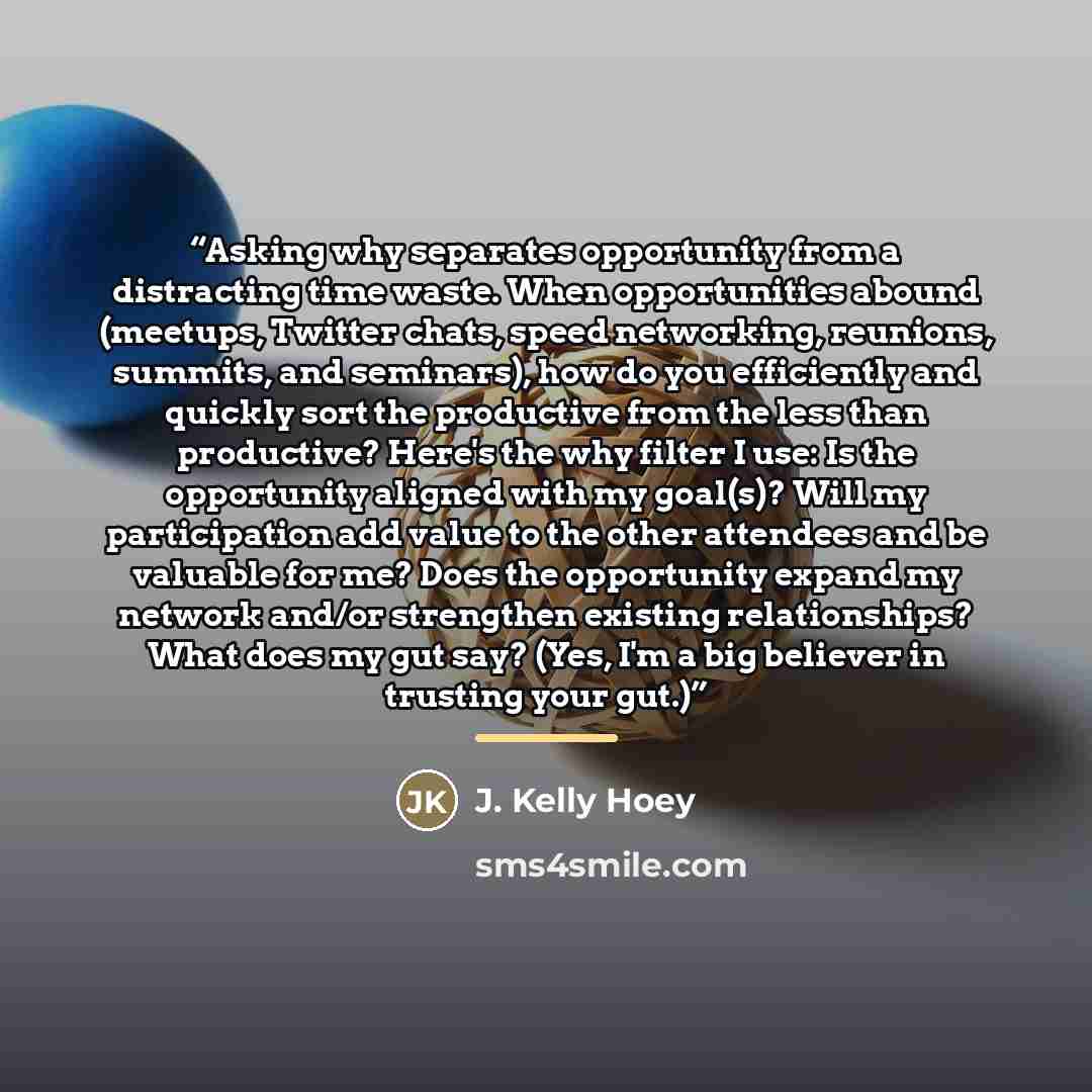“Asking why separates opportunity from a distracting time waste. When opportunities abound (meetups, Twitter chats, speed networking, reunions, summits, and seminars), how do you efficiently and quickly sort the productive from the less than productive? Here's the why filter I use: Is the…” quote by J. Kelly Hoey
