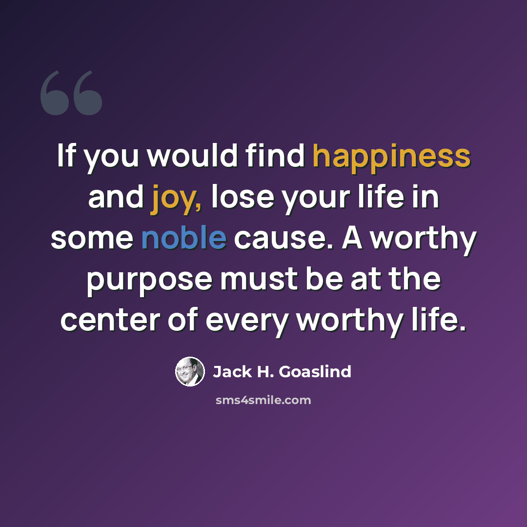 “If you would find happiness and joy, lose your life in some noble cause. A worthy purpose must be at the center of every worthy life.” quote by Jack H. Goaslind