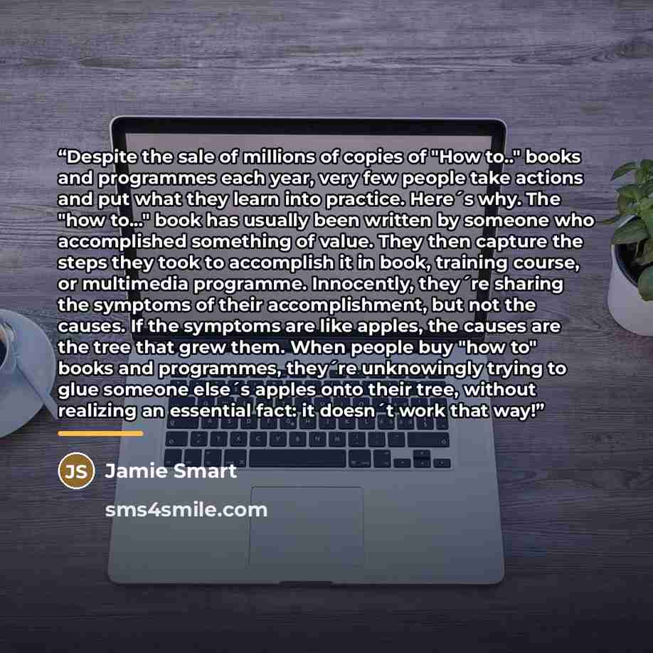 “Despite the sale of millions of copies of "How to.." books and programmes each year, very few people take actions and put what they learn into practice. Here´s why. The "how to..." book has usually been written by someone who accomplished something of value. They then capture the steps they took…” quote by Jamie Smart