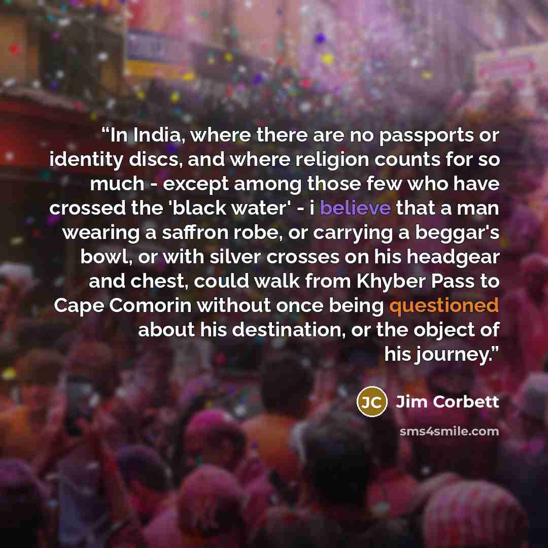 “In India, where there are no passports or identity discs, and where religion counts for so much - except among those few who have crossed the 'black water' - i believe that a man wearing a saffron robe, or carrying a beggar's bowl, or with silver crosses on his headgear and chest, could walk from…” quote by Jim Corbett