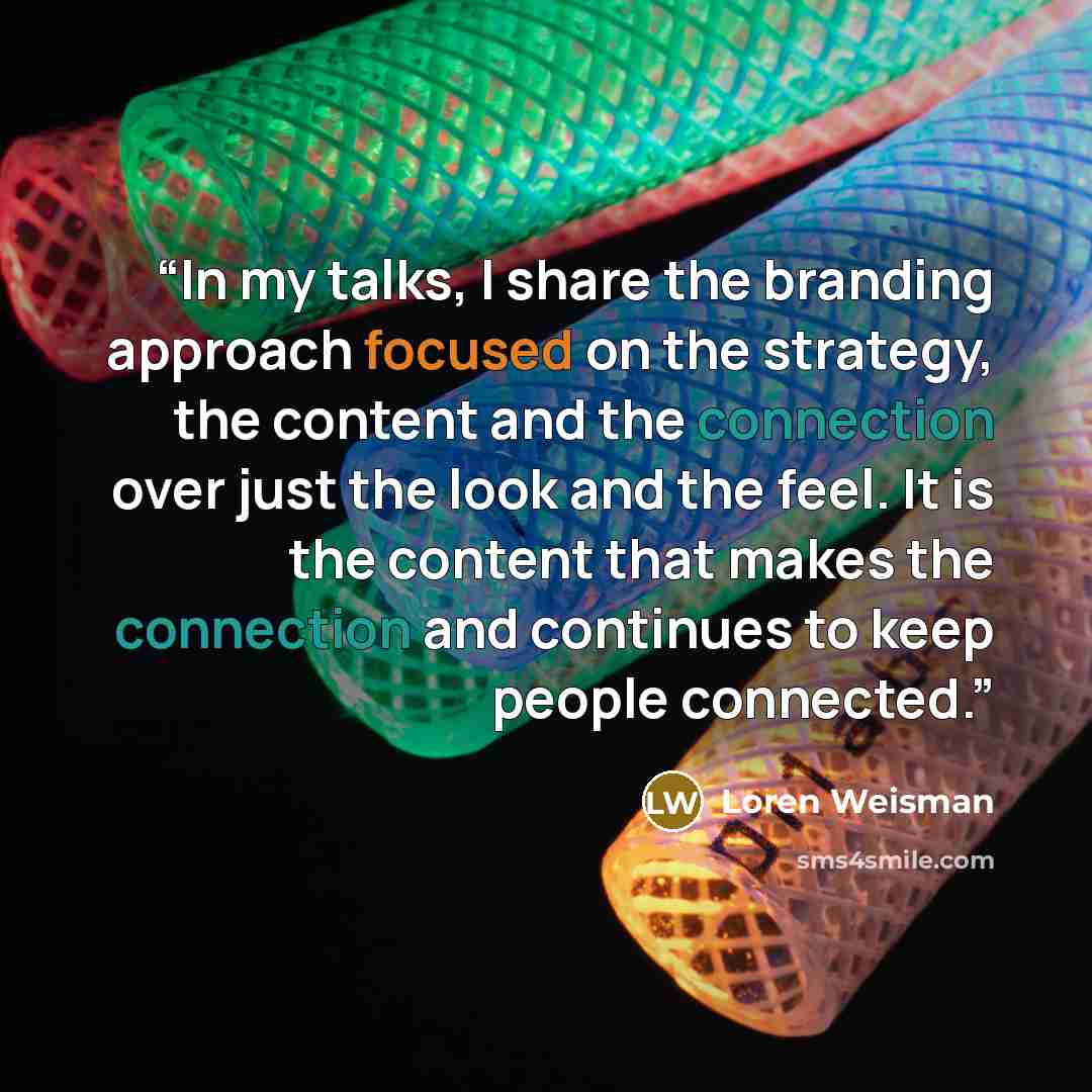 “In my talks, I share the branding approach focused on the strategy, the content and the connection over just the look and the feel. It is the content that makes the connection and continues to keep people connected.” quote by Loren Weisman