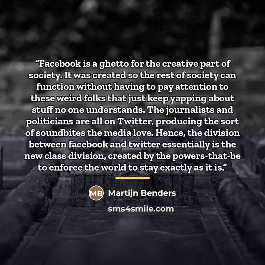 “Facebook is a ghetto for the creative part of society. It was created so the rest of society can function without having to pay attention to these weird folks that just keep yapping about stuff no one understands. The journalists and politicians are all on Twitter, producing the sort of soundbites…” quote by Martijn Benders