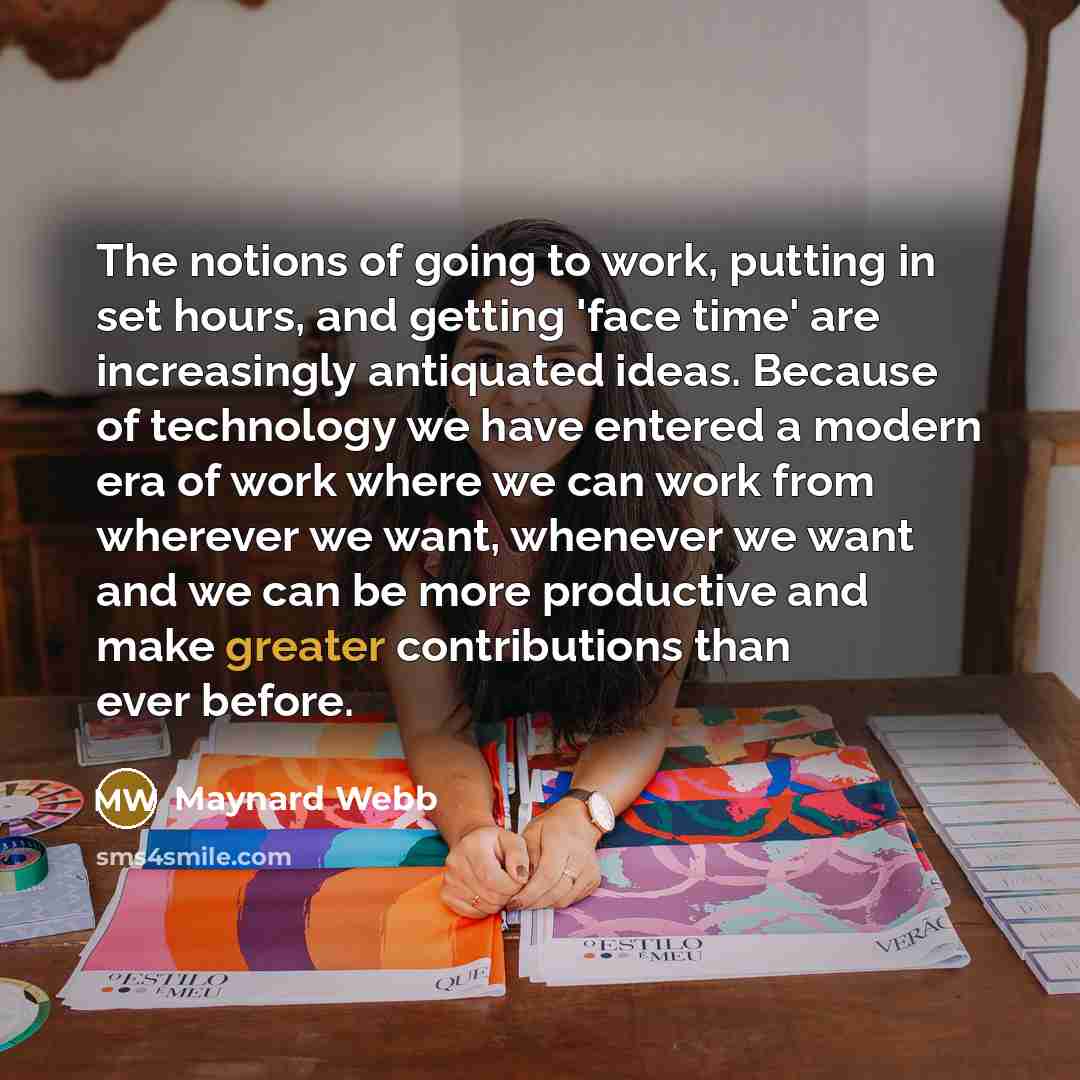 “The notions of going to work, putting in set hours, and getting 'face time' are increasingly antiquated ideas. Because of technology we have entered a modern era of work where we can work from wherever we want, whenever we want and we can be more productive and make greater contributions than ever…” quote by Maynard Webb