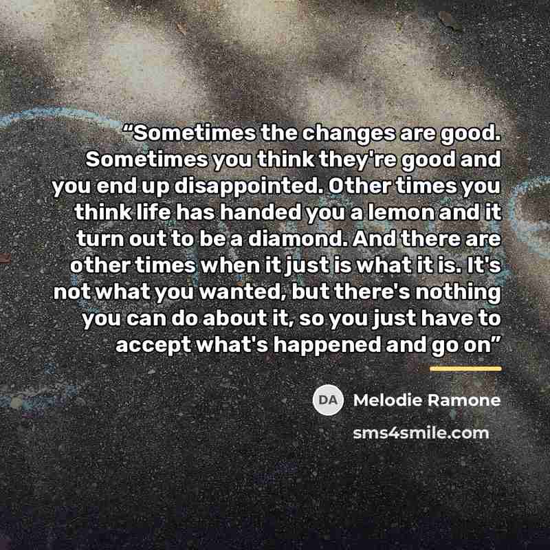 “Sometimes the changes are good. Sometimes you think they're good and you end up disappointed. Other times you think life has handed you a lemon and it turn out to be a diamond. And there are other times when it just is what it is. It's not what you wanted, but there's nothing you can do about it…” quote by Melodie Ramone