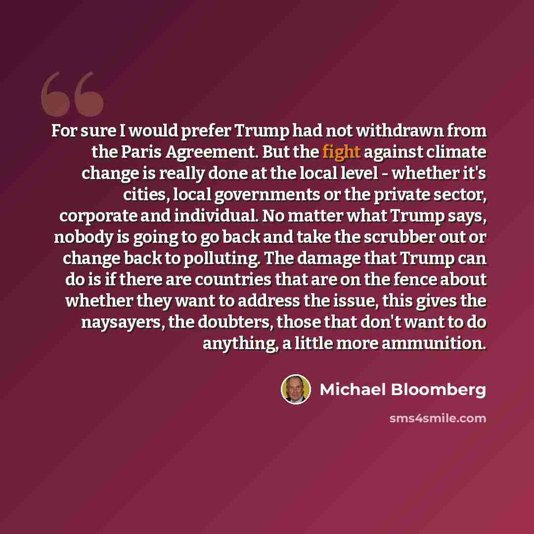 “For sure I would prefer Trump had not withdrawn from the Paris Agreement. But the fight against climate change is really done at the local level - whether it's cities, local governments or the private sector, corporate and individual. No matter what Trump says, nobody is going to go back and take…” quote by Michael Bloomberg