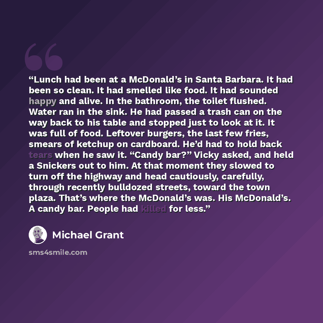 “Lunch had been at a McDonald’s in Santa Barbara. It had been so clean. It had smelled like food. It had sounded happy and alive. In the bathroom, the toilet flushed. Water ran in the sink. He had passed a trash can on the way back to his table and stopped just to look at it. It was full of food…” quote by Michael Grant