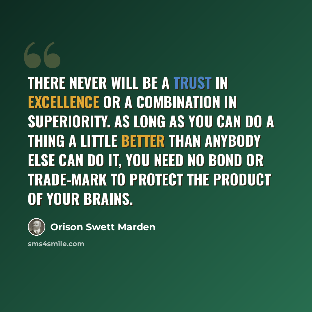 “There never will be a trust in excellence or a combination in superiority. As long as you can do a thing a little better than anybody else can do it, you need no bond or trade-mark to protect the product of your brains.” quote by Orison Swett Marden